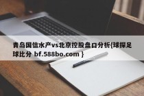 青岛国信水产vs北京控股盘口分析{球探足球比分 bf.588bo.com }