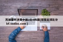 苏迪曼杯决赛中国2比0韩国{球探足球比分 bf.588bo.com }