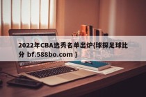 2022年CBA选秀名单出炉{球探足球比分 bf.588bo.com }
