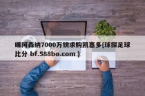 曝阿森纳7000万镑求购凯塞多{球探足球比分 bf.588bo.com }