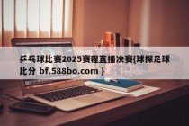 乒乓球比赛2025赛程直播决赛{球探足球比分 bf.588bo.com }