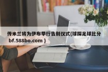 传米兰将为伊布举行告别仪式{球探足球比分 bf.588bo.com }