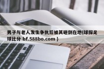男子与老人发生争执后被其砸倒在地{球探足球比分 bf.588bo.com }