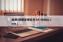 后续{球探足球比分 bf.588bo.com }