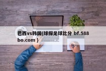 巴西vs韩国{球探足球比分 bf.588bo.com }