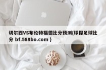 切尔西VS布伦特福德比分预测{球探足球比分 bf.588bo.com }