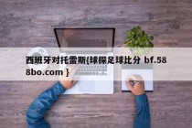 西班牙对托雷斯{球探足球比分 bf.588bo.com }