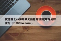 犹他爵士vs休斯顿火箭比分预测{球探足球比分 bf.588bo.com }