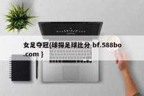 女足夺冠{球探足球比分 bf.588bo.com }