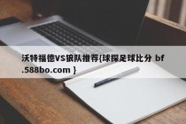 沃特福德VS狼队推荐{球探足球比分 bf.588bo.com }