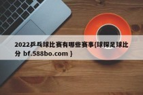 2022乒乓球比赛有哪些赛事{球探足球比分 bf.588bo.com }