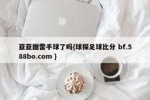 亚亚图雷手球了吗{球探足球比分 bf.588bo.com }