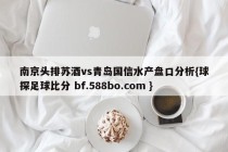 南京头排苏酒vs青岛国信水产盘口分析{球探足球比分 bf.588bo.com }