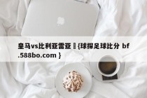 皇马vs比利亚雷亚尓{球探足球比分 bf.588bo.com }