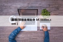 趣图{球探足球比分 bf.588bo.com }